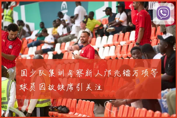 国少队集训考察新人邝兆镭万项等球员因故缺席引关注