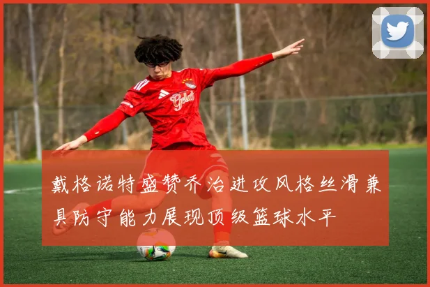 戴格诺特盛赞乔治进攻风格丝滑兼具防守能力展现顶级篮球水平