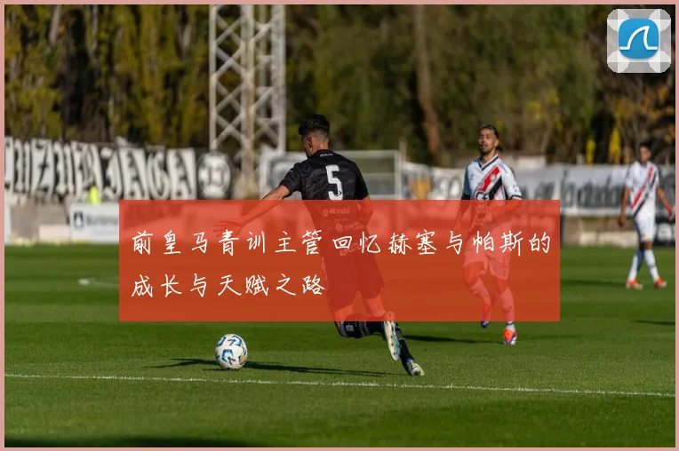 前皇马青训主管回忆赫塞与帕斯的成长与天赋之路