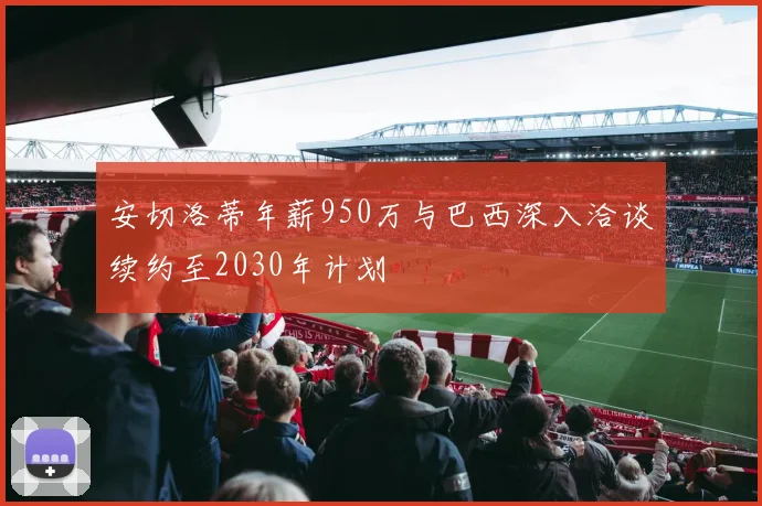 安切洛蒂年薪950万与巴西深入洽谈续约至2030年计划