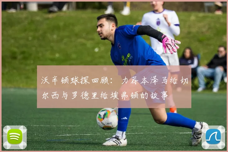 沃辛顿球探回顾：力荐本泽马给切尔西与罗德里给埃弗顿的故事