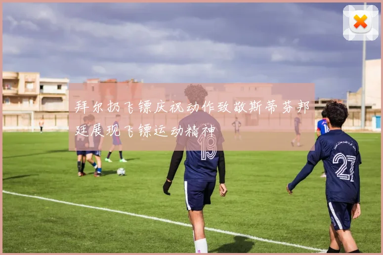拜尔扔飞镖庆祝动作致敬斯蒂芬邦廷展现飞镖运动精神