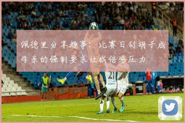 佩德里分享趣事：比赛日刮胡子成母亲的强制要求让我倍感压力