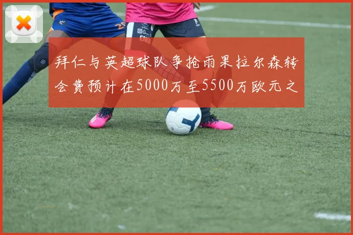 拜仁与英超球队争抢雨果拉尔森转会费预计在5000万至5500万欧元之间