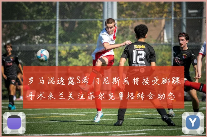 罗马诺透露S希门尼斯或将接受脚踝手术米兰关注菲尔克鲁格转会动态