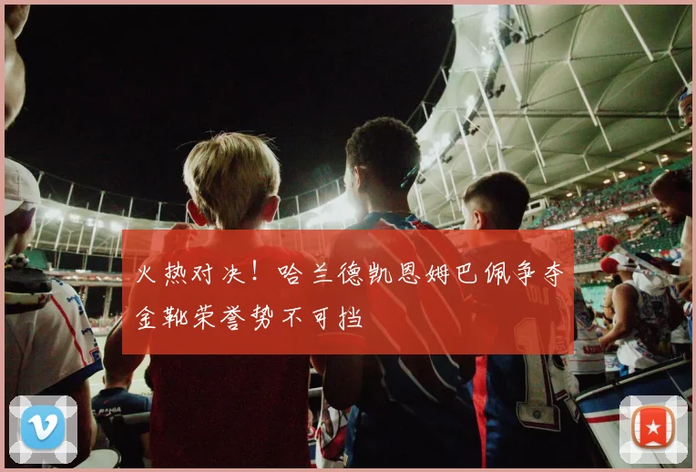 火热对决！哈兰德凯恩姆巴佩争夺金靴荣誉势不可挡