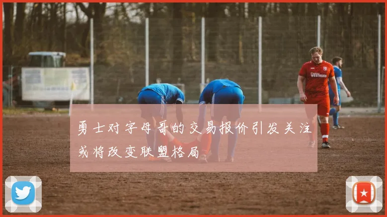 勇士对字母哥的交易报价引发关注或将改变联盟格局