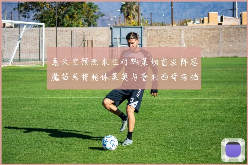意天空预测米兰对阵莱切首发阵容魔笛或将轮休莱奥与普利西奇搭档出战