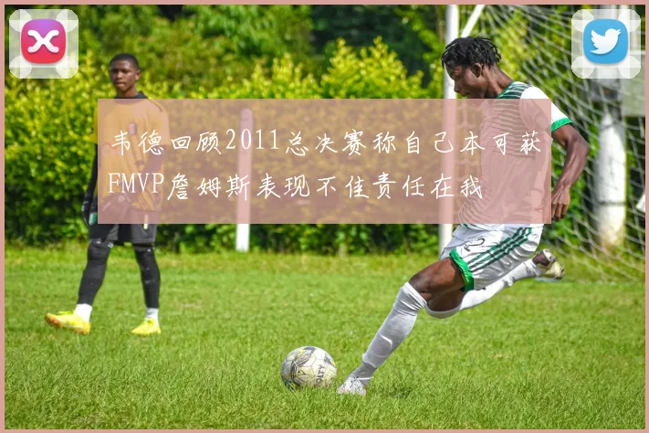 韦德回顾2011总决赛称自己本可获FMVP詹姆斯表现不佳责任在我