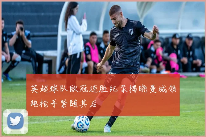 英超球队欧冠连胜纪录揭晓曼城领跑枪手紧随其后