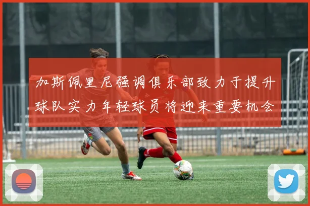 加斯佩里尼强调俱乐部致力于提升球队实力年轻球员将迎来重要机会