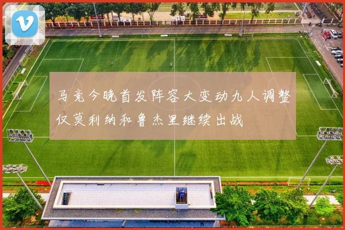 马竞今晚首发阵容大变动九人调整仅莫利纳和鲁杰里继续出战