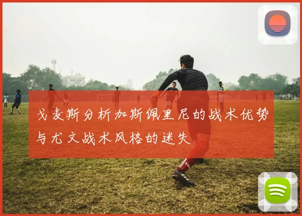戈麦斯分析加斯佩里尼的战术优势与尤文战术风格的迷失