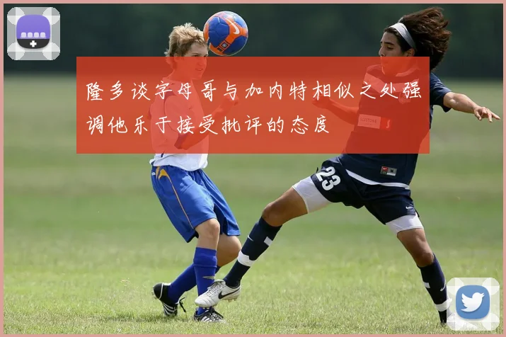 隆多谈字母哥与加内特相似之处强调他乐于接受批评的态度