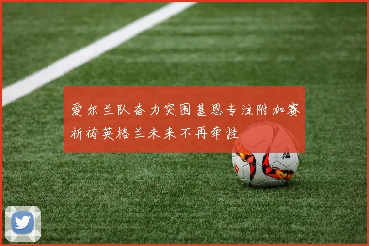 爱尔兰队奋力突围基恩专注附加赛祈祷英格兰未来不再牵挂