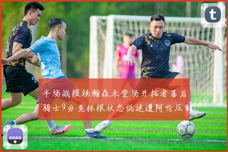 半场战报杨瀚森未登场开拓者落后骑士9分克林根状态低迷遭阿伦压制