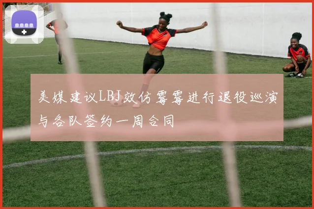 美媒建议LBJ效仿霉霉进行退役巡演与各队签约一周合同