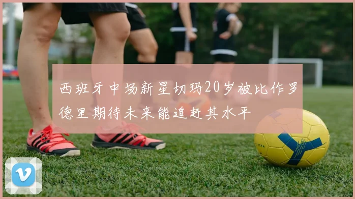 西班牙中场新星切玛20岁被比作罗德里期待未来能追赶其水平