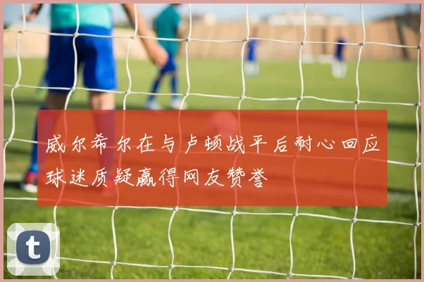 威尔希尔在与卢顿战平后耐心回应球迷质疑赢得网友赞誉