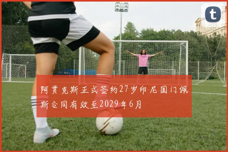 阿贾克斯正式签约27岁印尼国门佩斯合同有效至2029年6月