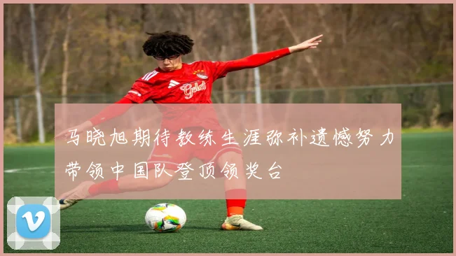 马晓旭期待教练生涯弥补遗憾努力带领中国队登顶领奖台