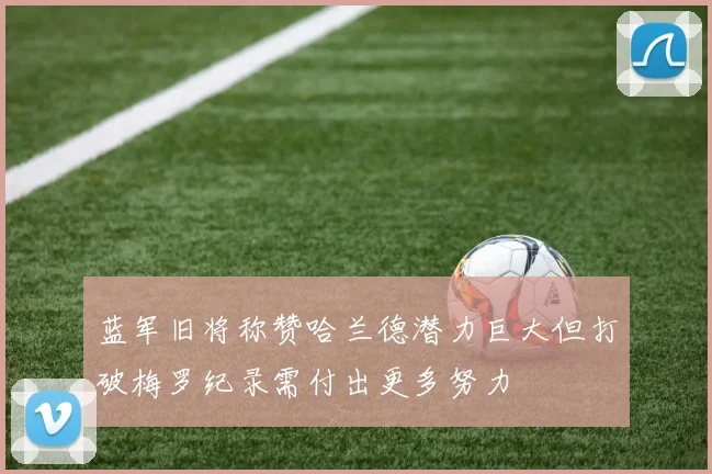 蓝军旧将称赞哈兰德潜力巨大但打破梅罗纪录需付出更多努力