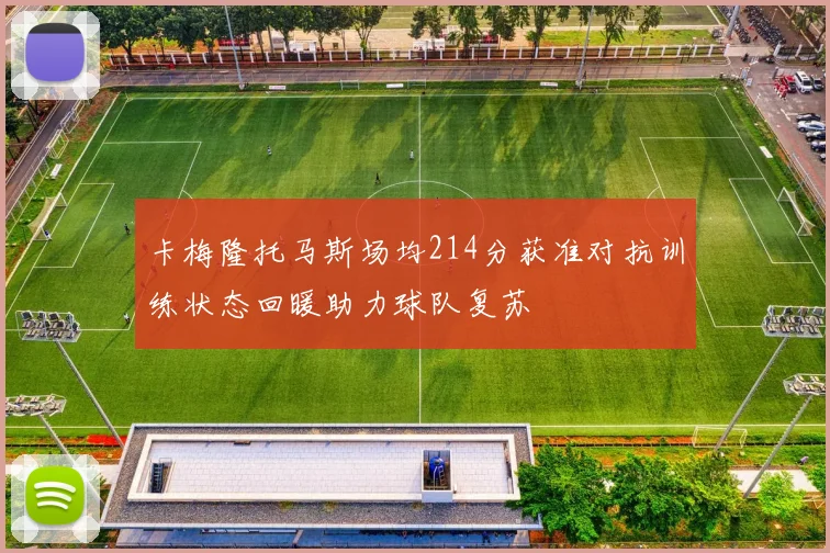 卡梅隆托马斯场均214分获准对抗训练状态回暖助力球队复苏