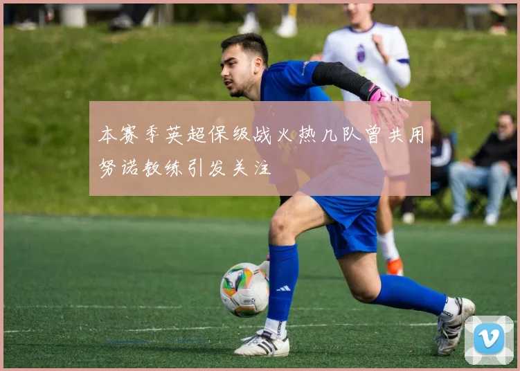 本赛季英超保级战火热几队曾共用努诺教练引发关注