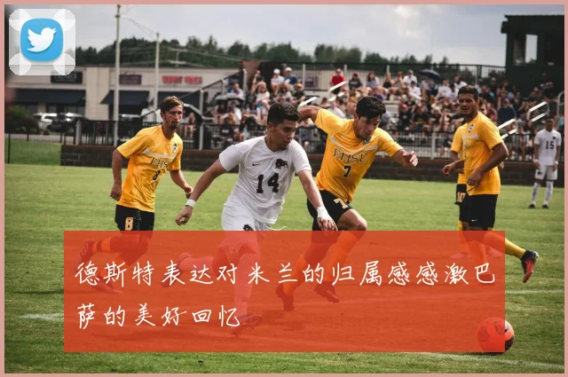 德斯特表达对米兰的归属感感激巴萨的美好回忆