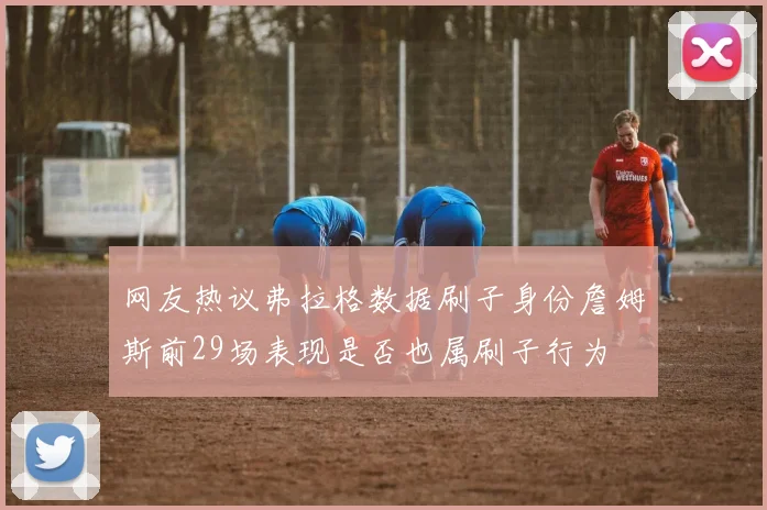 网友热议弗拉格数据刷子身份詹姆斯前29场表现是否也属刷子行为